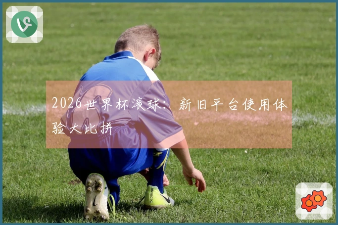 2026世界杯滚球：新旧平台使用体验大比拼