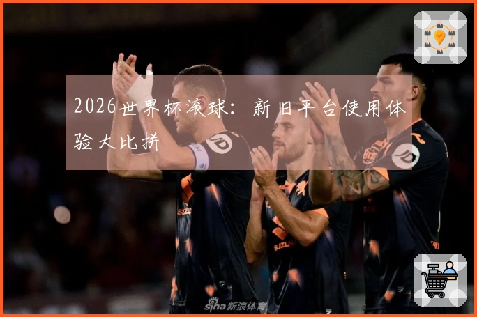 2026世界杯滚球：新旧平台使用体验大比拼